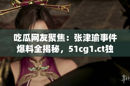 吃瓜网友聚焦：张津瑜事件爆料全揭秘，51cg1.ct独家报道