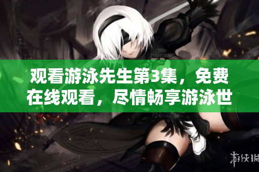 观看游泳先生第3集，免费在线观看，尽情畅享游泳世界