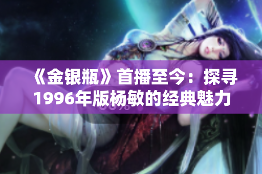 《金银瓶》首播至今：探寻1996年版杨敏的经典魅力，回顾经典之旅