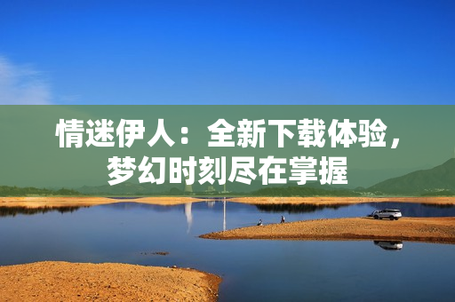 情迷伊人：全新下载体验，梦幻时刻尽在掌握