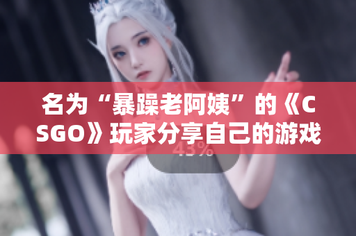 名为“暴躁老阿姨”的《CSGO》玩家分享自己的游戏技巧
