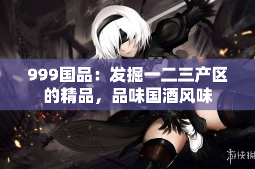 999国品：发掘一二三产区的精品，品味国酒风味