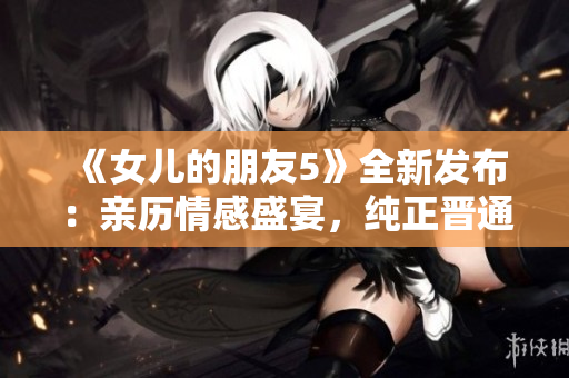《女儿的朋友5》全新发布：亲历情感盛宴，纯正晋通话诠释青春乐章