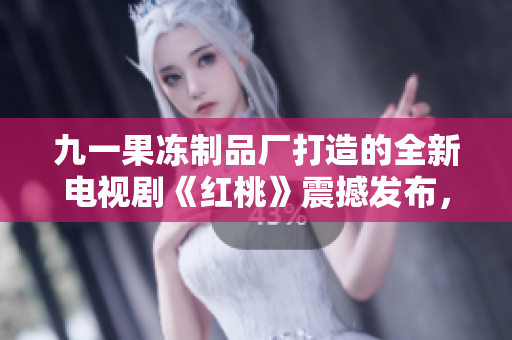 九一果冻制品厂打造的全新电视剧《红桃》震撼发布，展现制作与情感双重魅力