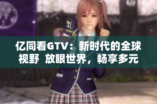 亿同看GTV：新时代的全球视野  放眼世界，畅享多元内容