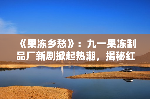 《果冻乡愁》：九一果冻制品厂新剧掀起热潮，揭秘红桃故事