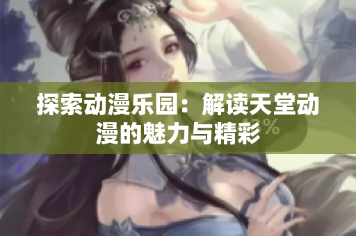探索动漫乐园：解读天堂动漫的魅力与精彩
