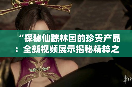 “探秘仙踪林国的珍贵产品：全新视频展示揭秘精粹之旅！”