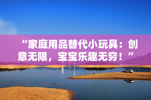 “家庭用品替代小玩具：创意无限，宝宝乐趣无穷！”