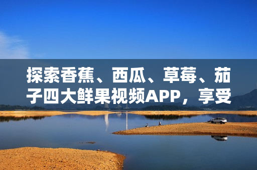 探索香蕉、西瓜、草莓、茄子四大鲜果视频APP，享受新鲜多彩的视听盛宴