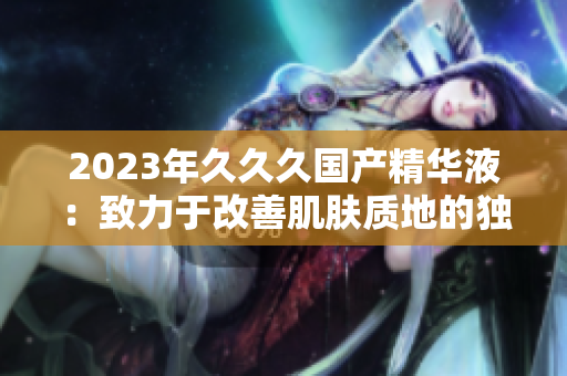 2023年久久久国产精华液：致力于改善肌肤质地的独特特点