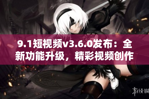 9.1短视频v3.6.0发布：全新功能升级，精彩视频创作更简便！