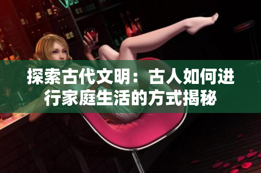 探索古代文明：古人如何进行家庭生活的方式揭秘