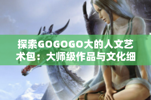 探索GOGOGO大的人文艺术包：大师级作品与文化细节的完美结合