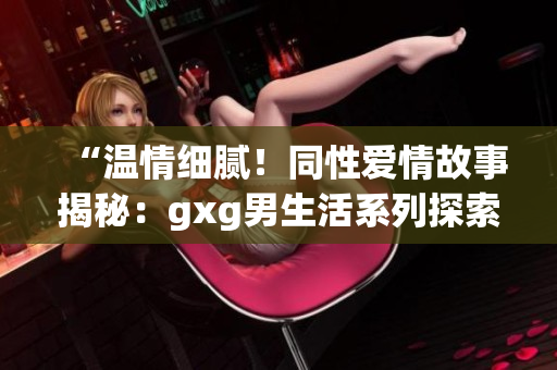 “温情细腻！同性爱情故事揭秘：gxg男生活系列探索真实情感”
