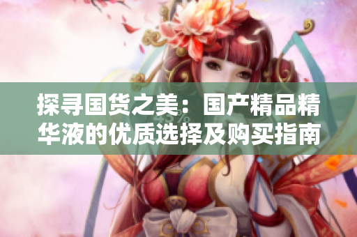 探寻国货之美：国产精品精华液的优质选择及购买指南