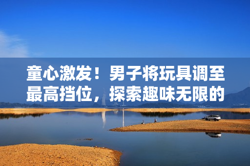 童心激发！男子将玩具调至最高挡位，探索趣味无限的乐趣