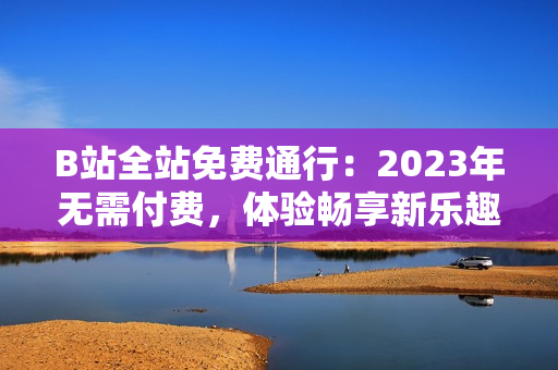 B站全站免费通行：2023年无需付费，体验畅享新乐趣