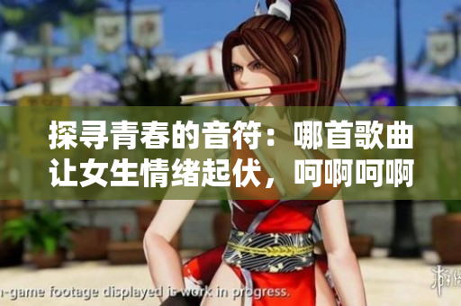 探寻青春的音符：哪首歌曲让女生情绪起伏，呵啊呵啊呵啊？
