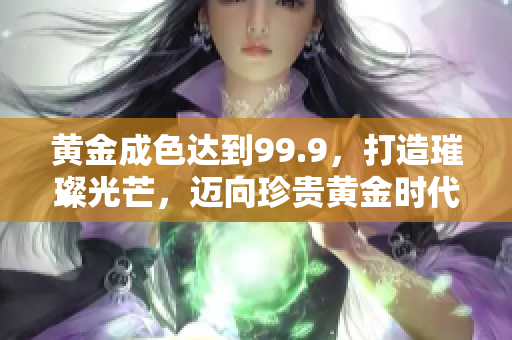 黄金成色达到99.9，打造璀璨光芒，迈向珍贵黄金时代