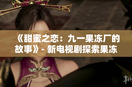 《甜蜜之恋：九一果冻厂的故事》- 新电视剧探索果冻产业内幕
