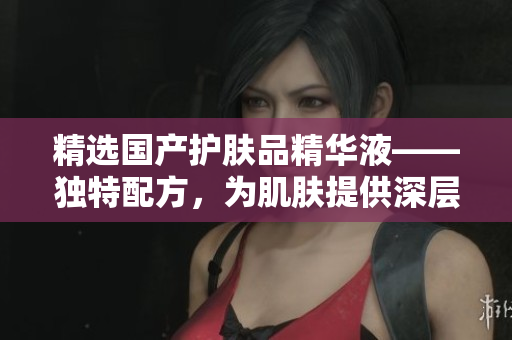 精选国产护肤品精华液——独特配方，为肌肤提供深层滋养与呵护