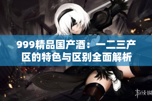 999精品国产酒：一二三产区的特色与区别全面解析