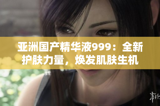 亚洲国产精华液999：全新护肤力量，焕发肌肤生机