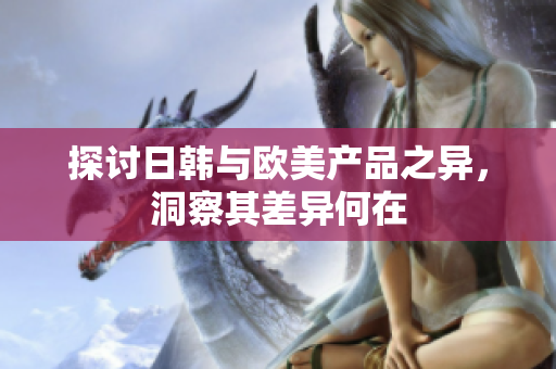 探讨日韩与欧美产品之异，洞察其差异何在