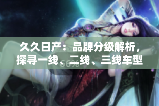 久久日产：品牌分级解析，探寻一线、二线、三线车型的特点
