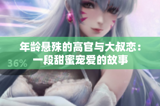 年龄悬殊的高官与大叔恋：一段甜蜜宠爱的故事