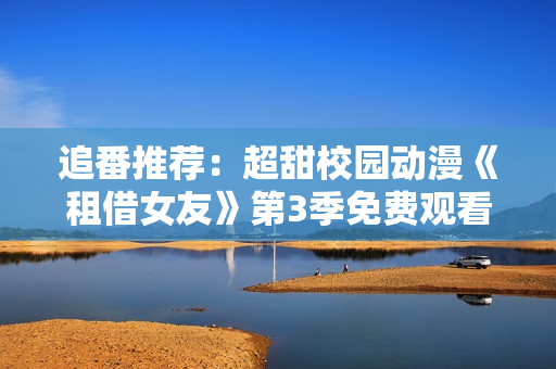 追番推荐：超甜校园动漫《租借女友》第3季免费观看，甜甜的恋爱故事更精彩