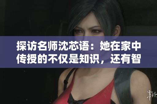 探访名师沈芯语：她在家中传授的不仅是知识，还有智慧与人生