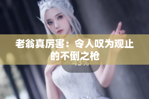老翁真厉害：令人叹为观止的不倒之枪