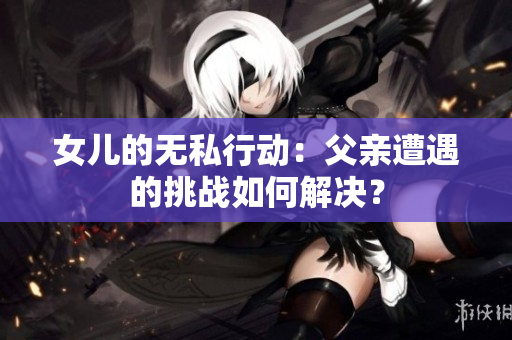 女儿的无私行动：父亲遭遇的挑战如何解决？