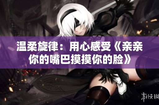 温柔旋律：用心感受《亲亲你的嘴巴摸摸你的脸》