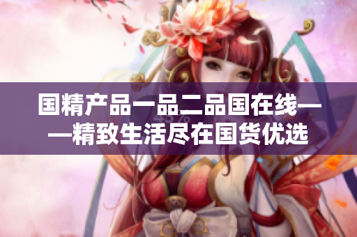 国精产品一品二品国在线——精致生活尽在国货优选