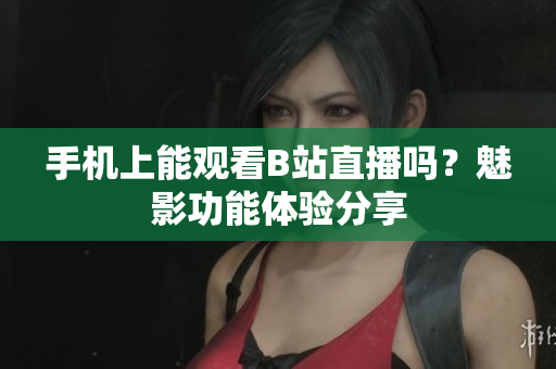 手机上能观看B站直播吗？魅影功能体验分享