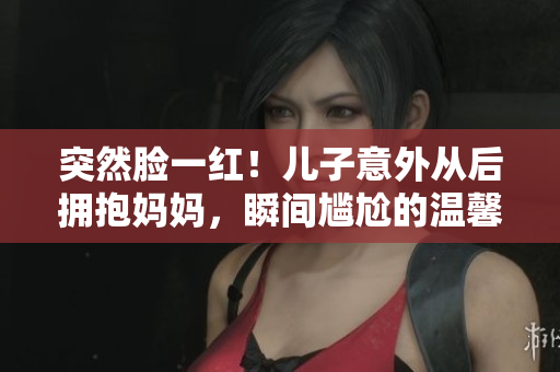 突然脸一红！儿子意外从后拥抱妈妈，瞬间尴尬的温馨时刻揭示母子情深