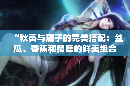 “秋葵与茄子的完美搭配：丝瓜、香蕉和榴莲的鲜美组合！”