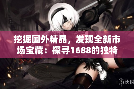 挖掘国外精品，发现全新市场宝藏：探寻1688的独特之处
