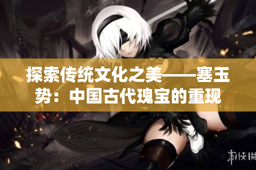 探索传统文化之美——塞玉势：中国古代瑰宝的重现