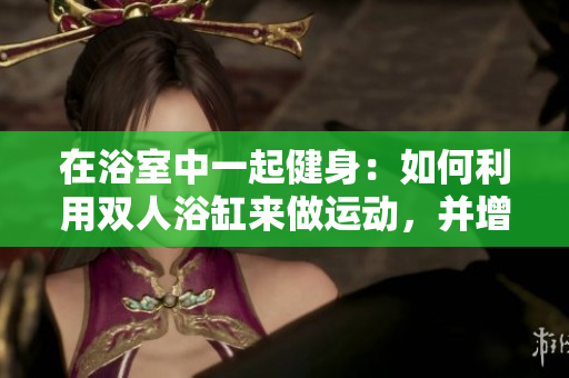 在浴室中一起健身：如何利用双人浴缸来做运动，并增进感情与健康  