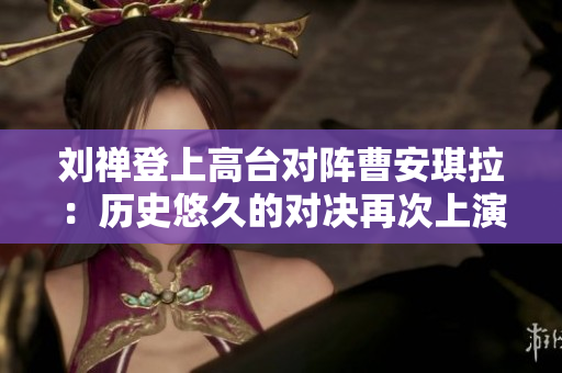 刘禅登上高台对阵曹安琪拉：历史悠久的对决再次上演
