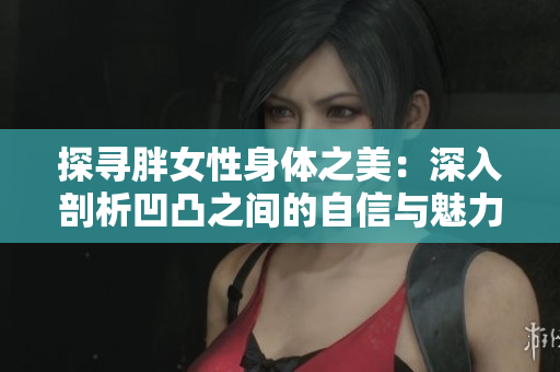 探寻胖女性身体之美：深入剖析凹凸之间的自信与魅力