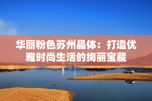 华丽粉色苏州晶体：打造优雅时尚生活的绚丽宝藏