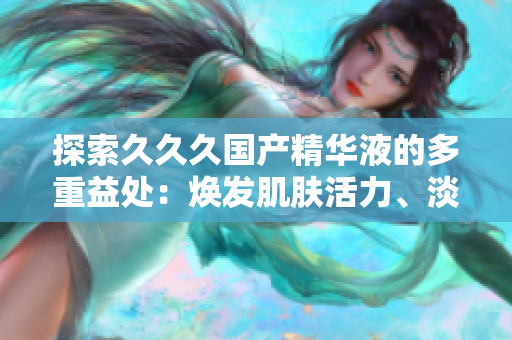 探索久久久国产精华液的多重益处：焕发肌肤活力、淡化细纹、提亮肤色，为肌肤带来全方位护理与保湿