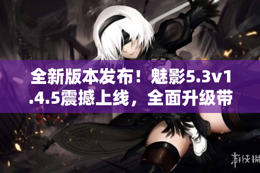 全新版本发布！魅影5.3v1.4.5震撼上线，全面升级带来更多惊喜
