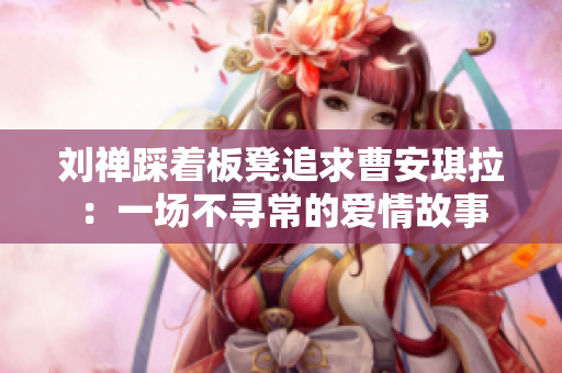 刘禅踩着板凳追求曹安琪拉：一场不寻常的爱情故事