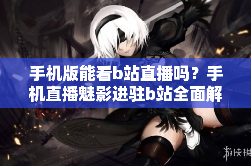 手机版能看b站直播吗？手机直播魅影进驻b站全面解析